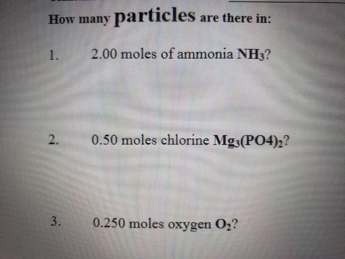 How many particles
are there in:
1.
2.00 moles of ammonia NH3?
2.
0.50 moles chlorine Mg3(PO4)h?
3.
0.250 moles oxygen O,
