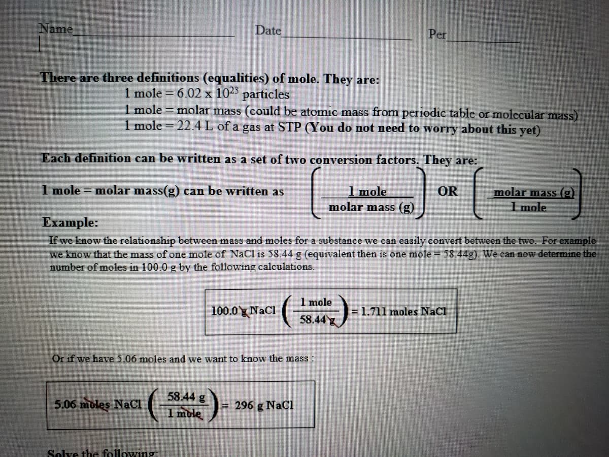 Name
Date
Per
There are three definitions (equalities) of mole. They are:
1 mole = 6.02 x 102 particles
1 mole = molar mass (could be atomic mass from periodic table or molecular mass)
1 mole = 22.4L of a gas at STP (You do not need to worry about this yet)
Each definition can be written as a set of two conversion factors. They are:
1 mole = molar mass(g) can be written as
1 mole
molar mass (g)
molar mass ()
1 mole
OR
Example:
If we know the relationship between mass and moles for a substance we can easily convert between the two. For example
we know that the mass of one mole of NaCl is 58.44 g (equivalent then is one mole = 58.44g). We can now determine the
number of moles in 100.0 g by the following calculations.
1 mole
100.0 g NaCl
=1.711 moles NaCl
58.44g
Or if we have 5.06 moles and we want to know the mass:
58.44 g
5.06 mbles NaCI
- 296 g NaCI
1 mole
Solve the following
