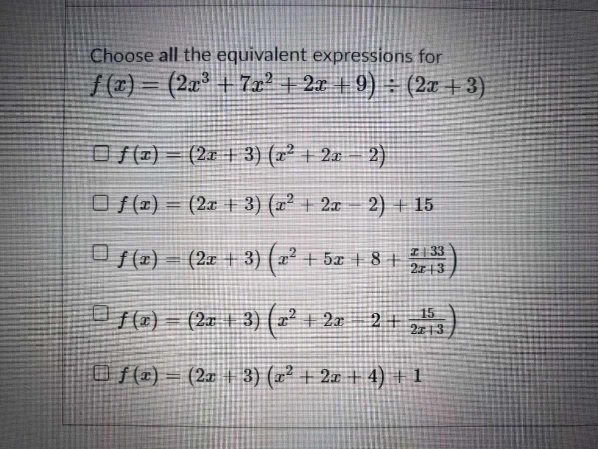 Choose all the equivalent expressions for
f (x) = (2x³ + 7x² + 2x + 9) ÷ (2x +3)
O (x) = (2x + 3) (2² + 2æ – 2)
O f(x) = (2a + 3) (x² + 2æ
2) + 15
U f(x) = (2x + 3) ( a² + 5x + 8 +
I133
2713
(x) = (2x + 3) ( a² + 2x 2 +
15
2 +
2713
O f (x) = (2x + 3) (x² + 2x + 4) + 1
