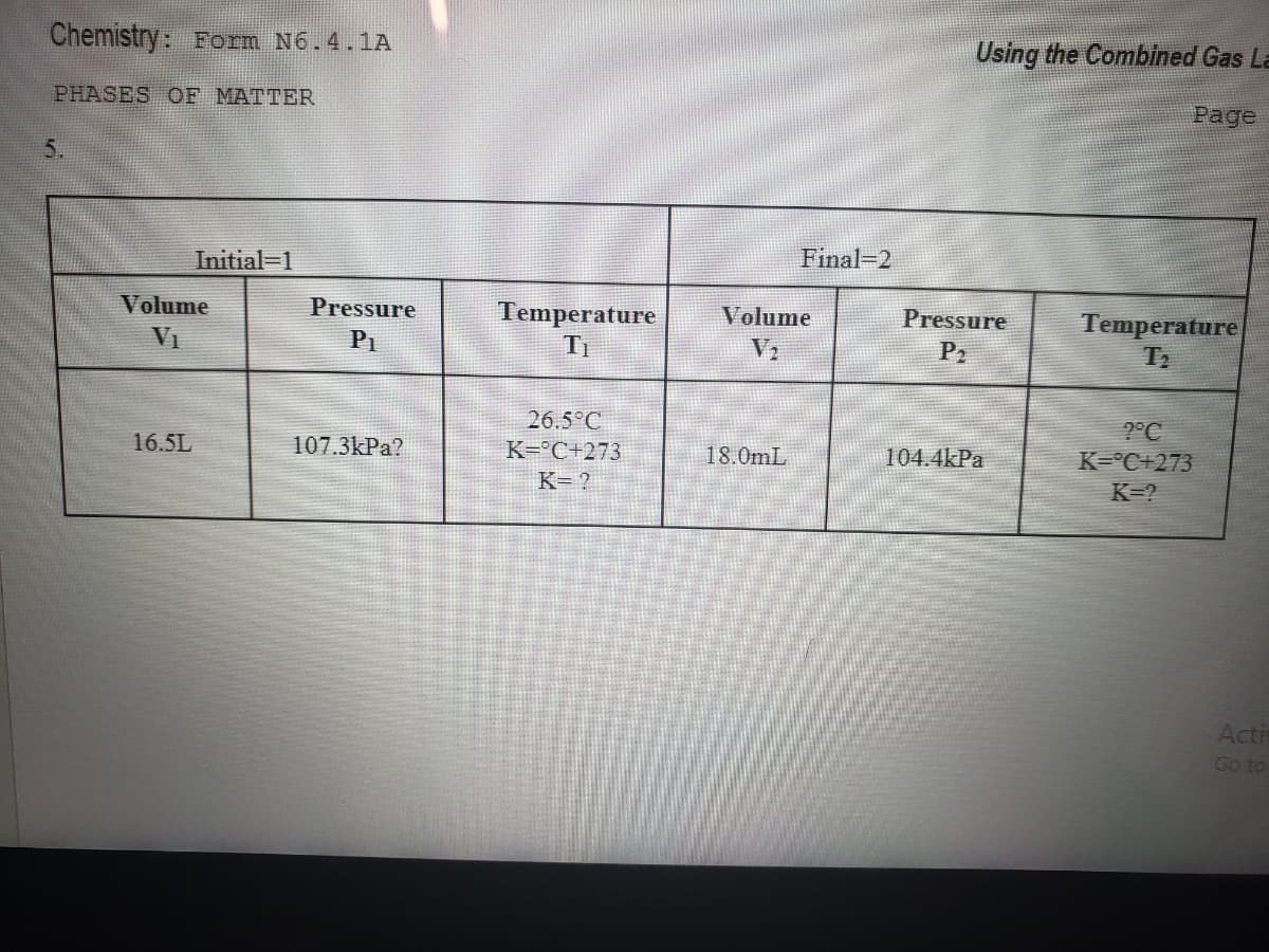 Chemistry: Form N6.4.1A
Using the Combined Gas La
PHASES OF MATTER
Page
5.
Initial-1
Final-2
Volume
Pressure
Temperature
Volume
Pressure
Temperature
VI
P1
V2
P2
26.5°C
2°C
16.5L
107.3kPa?
K=°C+273
18.0mL
104.4kPa
K=°C+273
K= ?
K=?
Acti
Go to
