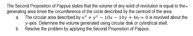 The Second Proposition of Pappus states that the volume of any solid of revolution is equal to thev
generating area times the circumference of the circle described by the centroid of the area.
a. The circular area described by x2 + y? – 10x – 10y + 46 = 0 is revolved about the
y-axis. Determine the volume generated using circular disk or cylindrical shell.
Resolve the problem by applying the Second Proposition of Pappus.
