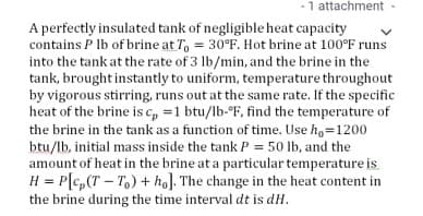 -1 attachment-
A perfectly insulated tank of negligible heat capacity
contains P Ib of brine at T, = 30°F. Hot brine at 100°F runs
into the tank at the rate of 3 lb/min, and the brine in the
tank, brought instantly to uniform, temperature throughout
by vigorous stirring, runs out at the same rate. If the specific
heat of the brine is c, =1 btu/lb-°F, find the temperature of
the brine in the tank as a function of time. Use h,=1200
btu/lb, initial mass inside the tank P = 50 lb, and the
amount of heat in the brine at a particular temperature is
H = P[c,(T – T,) + ho]. The change in the heat content in
the brine during the time interval dt is dH.
