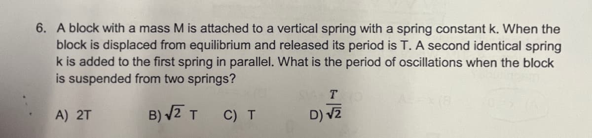 6. A block with a mass M is attached to a vertical spring with a spring constant k. When the
block is displaced from equilibrium and released its period is T. A second identical spring
k is added to the first spring in parallel. What is the period of oscillations when the block
is suspended from two springs?
T O
A) 2T
B) V2 T
C) T
D) v2
