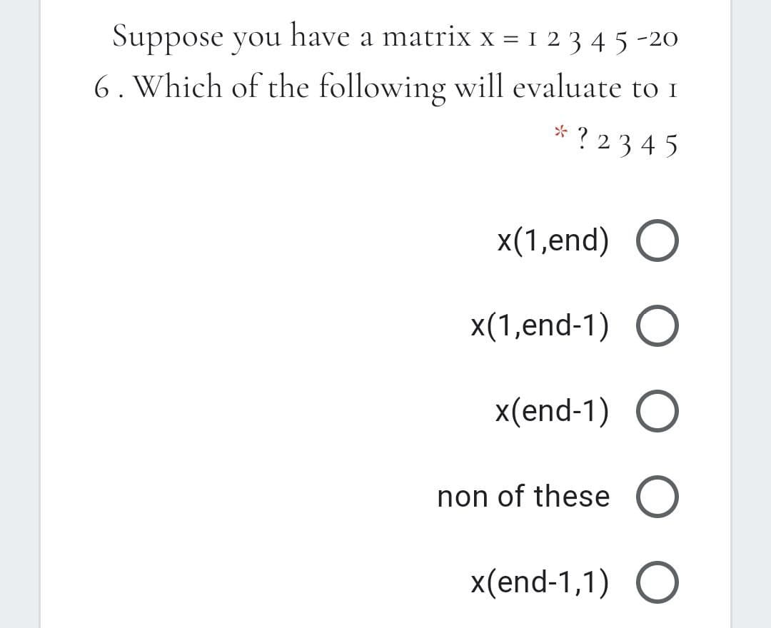 Suppose you have a matrix x = I 2 3 4 5 -20
6. Which of the following will evaluate to 1
* ? 234 5
x(1,end) O
x(1,end-1) O
x(end-1) O
non of these O
x(end-1,1) O
