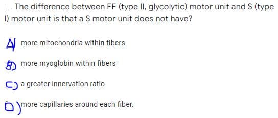 .. The difference between FF (type II, glycolytic) motor unit and S (type
I) motor unit is that a S motor unit does not have?
A more mitochondria within fibers
more myoglobin within fibers
C) a greater innervation ratio
more capillaries around each fiber.

