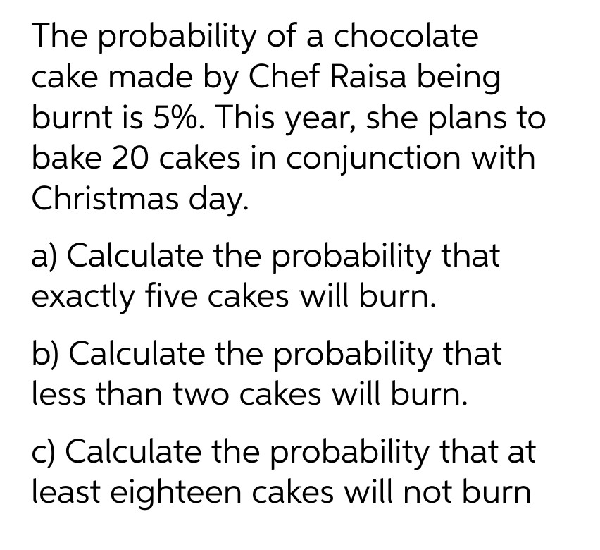 The probability of a chocolate
cake made by Chef Raisa being
burnt is 5%. This year, she plans to
bake 20 cakes in conjunction with
Christmas day.
a) Calculate the probability that
exactly five cakes will burn.
b) Calculate the probability that
less than two cakes will burn.
c) Calculate the probability that at
least eighteen cakes will not burn