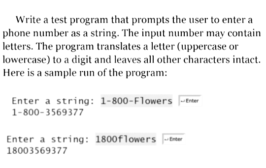 Write a test program that prompts the user to enter a
phone number as a string. The input number may contain
letters. The program translates a letter (uppercase or
lowercase) to a digit and leaves all other characters intact.
Here is a sample run of the program:
Enter a string: 1-800-Flowers Enter
1-800-3569377
Enter a string: 1800flowers -Enter
18003569377
