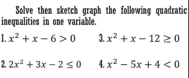 Solve then sketch graph the following quadratic
inequalities in one variable.
1. x2 + x – 6 > 0
3. x2 + x – 12 > 0
2. 2x2 + 3x – 2 < 0
4. x2 – 5x + 4 < 0
