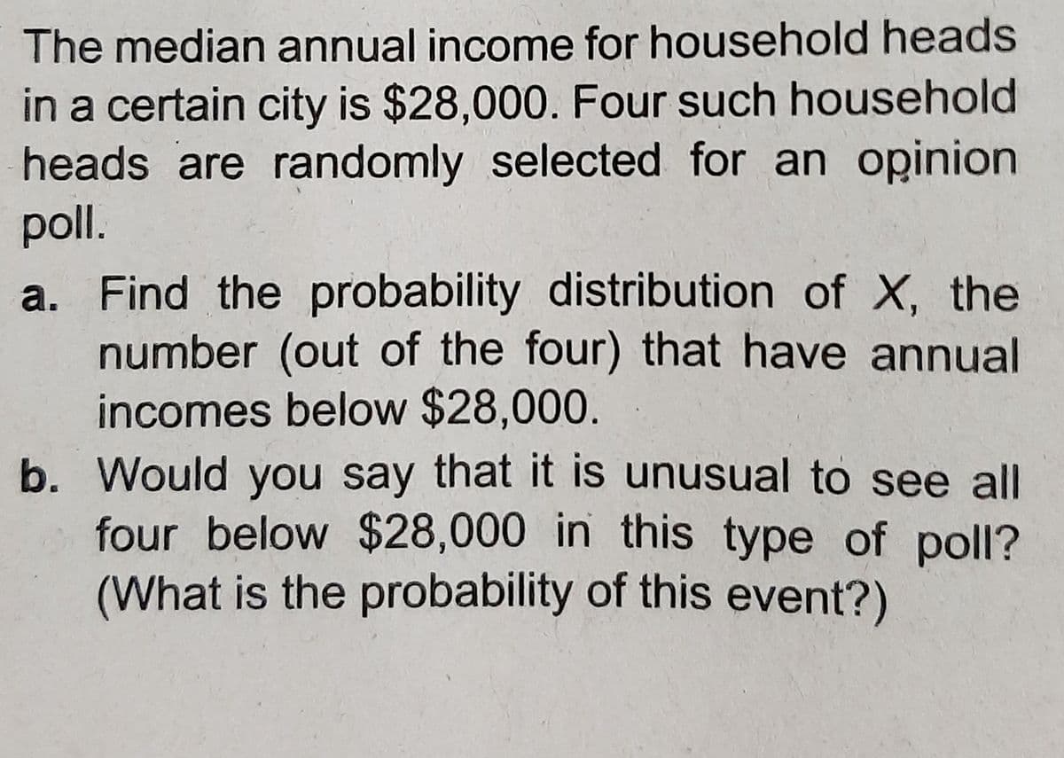 The median annual income for household heads
in a certain city is $28,000. Four such household
heads are randomly selected for an opinion
poll.
a. Find the probability distribution of X, the
number (out of the four) that have annual
incomes below $28,000.
b. Would you say that it is unusual to see all
four below $28,000 in this type of poll?
(What is the probability of this event?)
