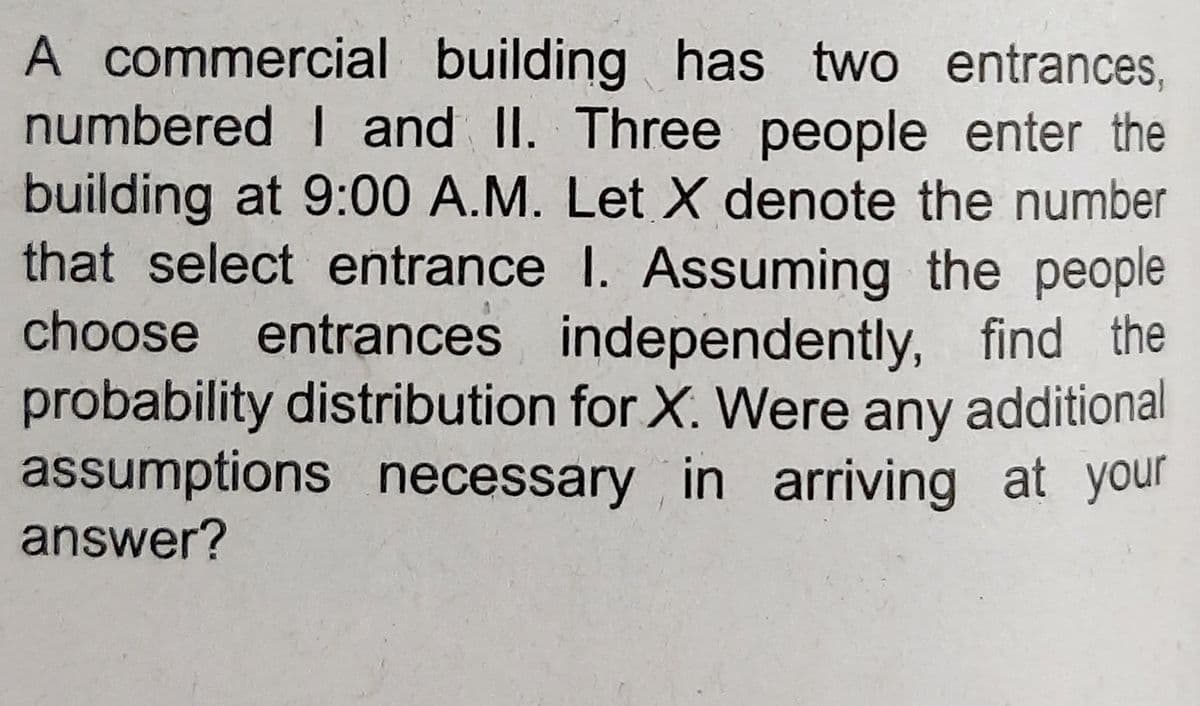 A commercial building has two entrances,
numbered I and II. Three people enter the
building at 9:00 A.M. Let X denote the number
that select entrance I. Assuming the people
choose entrances independently, find the
probability distribution for X. Were any additional
assumptions necessary in arriving at your
answer?
