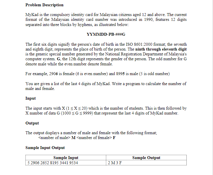 Problem Description
MyKad is the compulsory identity card for Malaysian citizens aged 12 and above. The current
format of the Malaysian identity card number was introduced in 1990, features 12 digits
separated into three blocks by hyphens, as illustrated below:
YYMMDD-PB-###G
The first six digits signify the person's date of birth in the ISO 8601:2000 format; the seventh
and eighth digit, represents the place of birth of the person. The ninth through eleventh digit
is the generic special number generated by the National Registration Department of Malaysia's
computer system. G, the 12th digit represents the gender of the person. The odd number for G
denote male while the even number denote female.
For example, 2906 is female (6 is even number) and 8995 is male (5 is odd number)
You are given a list of the last 4 digits of MyKad. Write a program to calculate the number of
male and female.
Input
The input starts with X (1<XS 20) which is the number of students. This is then followed by
X number of data G (1000 <G< 9999) that represent the last 4 digits of MyKad number.
Output
The output displays a number of male and female with the following format;
<number of male>M <number of female> F
Sample Input Output
Sample Input
5 2906 2652 8195 3441 9534
Sample Output
2 М3F
