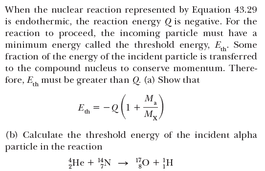 When the nuclear reaction represented by Equation 43.29
is endothermic, the reaction energy Q is negative. For the
reaction to proceed, the incoming particle must have a
minimum energy called the threshold energy, E. Some
fraction of the energy of the incident particle is transferred
to the compound nucleus to conserve momentum. There-
fore, E, must be greater than Q (a) Show that
E.--e(1+)
M
-Q[1+
Mx
a
(b) Calculate the threshold energy of the incident alpha
particle in the reaction
He + 4N
70 + }H
