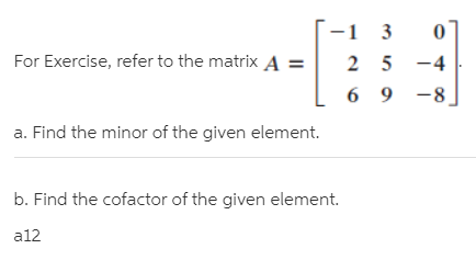-1 3
For Exercise, refer to the matrix A =
2 5 -4
6 9
-8
a. Find the minor of the given element.
b. Find the cofactor of the given element.
a12
