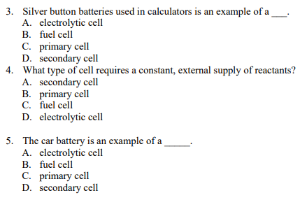 3. Silver button batteries used in calculators is an example of a
A. electrolytic cell
B. fuel cell
C. primary cell
D. secondary cell
4. What type of cell requires a constant, external supply of reactants?
A. secondary cell
B. primary cell
C. fuel cell
D. electrolytic cell
5. The car battery is an example of a
A. electrolytic cell
B. fuel cell
C. primary cell
D. secondary cell