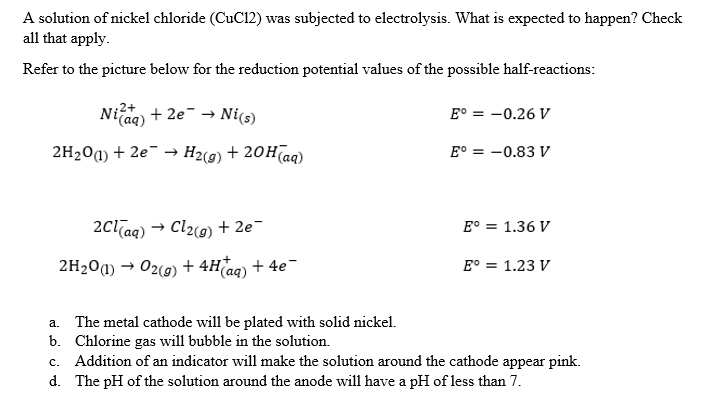 A solution of nickel chloride (CuC12) was subjected to electrolysis. What is expected to happen? Check
all that apply.
Refer to the picture below for the reduction potential values of the possible half-reactions:
2+
Niaq) + 2e → Ni(s)
E° = -0.26 V
2H₂O(1) + 2e- H2(g) + 20H(aq)
E° -0.83 V
2Cl(aq) → Cl₂(g) + 2e¯
E° = 1.36 V
2H₂0 (1)→ O2(g) + 4H(aq) + 4e¯
E° = 1.23 V
a.
The metal cathode will be plated with solid nickel.
Chlorine gas will bubble in the solution.
b.
c. Addition of an indicator will make the solution around the cathode appear pink.
The pH of the solution around the anode will have a pH of less than 7.
d.