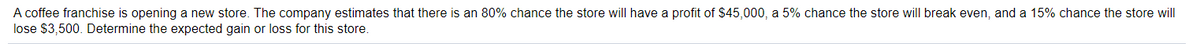 A coffee franchise is opening a new store. The company estimates that there is an 80% chance the store will have a profit of $45,000, a 5% chance the store will break even, and a 15% chance the store will
lose $3,500. Determine the expected gain or loss for this store.

