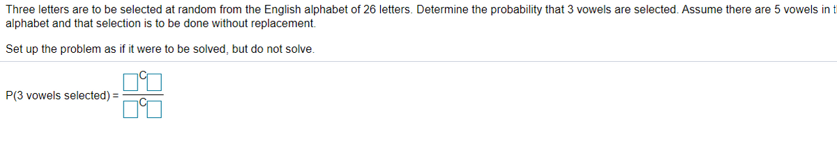 Three letters are to be selected at random from the English alphabet of 26 letters. Determine the probability that 3 vowels are selected. Assume there are 5 vowels in t
alphabet and that selection is to be done without replacement.
Set up the problem as if it were to be solved, but do not solve.
P(3 vowels selected) =
88
