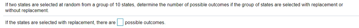 If two states are selected at random from a group of 10 states, determine the number of possible outcomes if the group of states are selected with replacement or
without replacement.
If the states are selected with replacement, there are
possible outcomes.
