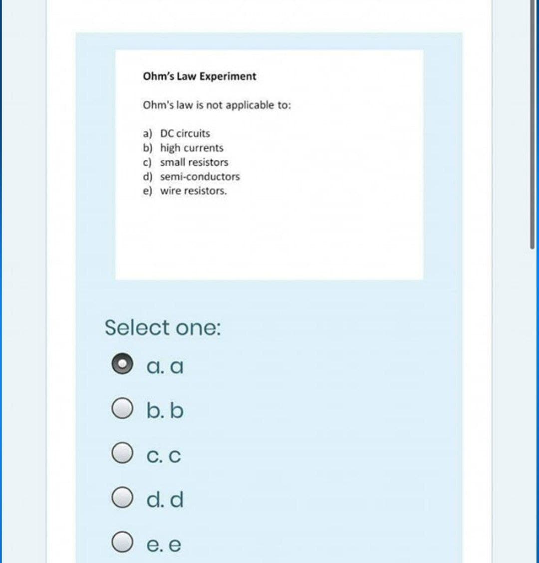 Ohm's Law Experiment
Ohm's law is not applicable to:
a) DC circuits
b) high currents
c) small resistors
d) semi-conductors
e) wire resistors.
Select one:
а. а
O b. b
O c. C
O d. d
O e. e
