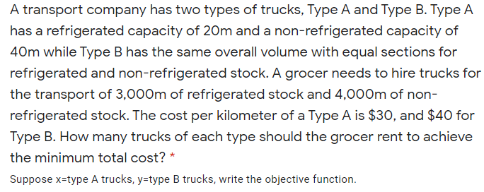 A transport company has two types of trucks, Type A and Type B. Type A
has a refrigerated capacity of 20m and a non-refrigerated capacity of
40m while Type B has the same overall volume with equal sections for
refrigerated and non-refrigerated stock. A grocer needs to hire trucks for
the transport of 3,000m of refrigerated stock and 4,000m of non-
refrigerated stock. The cost per kilometer of a Type A is $30O, and $40 for
Type B. How many trucks of each type should the grocer rent to achieve
the minimum total cost? *
Suppose x=type A trucks, y=type B trucks, write the objective function.
