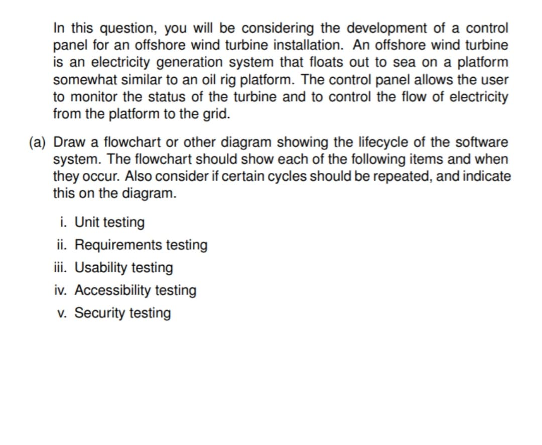 In this question, you will be considering the development of a control
panel for an offshore wind turbine installation. An offshore wind turbine
is an electricity generation system that floats out to sea on a platform
somewhat similar to an oil rig platform. The control panel allows the user
to monitor the status of the turbine and to control the flow of electricity
from the platform to the grid.
(a) Draw a flowchart or other diagram showing the lifecycle of the software
system. The flowchart should show each of the following items and when
they occur. Also consider if certain cycles should be repeated, and indicate
this on the diagram.
i. Unit testing
ii. Requirements testing
iii. Usability testing
iv. Accessibility testing
v. Security testing

