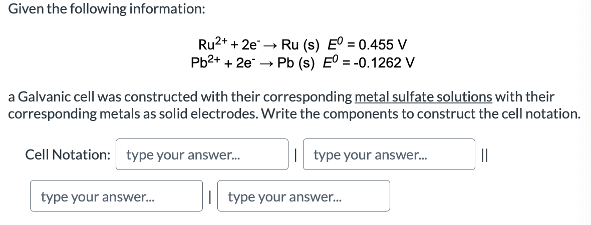 Given the following information:
Ru (s) E° = 0.455 V
Pb (s) E = -0.1262 V
Ru2+ + 2e -→
Рb2+ + 2e —
a Galvanic cell was constructed with their corresponding metal sulfate solutions with their
corresponding metals as solid electrodes. Write the components to construct the cell notation.
Cell Notation: type your answer...
| type your answer...
||
type your answer...
| type your answer...
