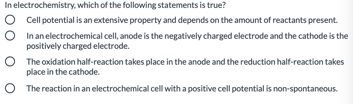 In electrochemistry, which of the following statements is true?
O Cell potential is an extensive property and depends on the amount of reactants present.
In an electrochemical cell, anode is the negatively charged electrode and the cathode is the
positively charged electrode.
O The oxidation half-reaction takes place in the anode and the reduction half-reaction takes
place in the cathode.
O The reaction in an electrochemical cell with a positive cell potential is non-spontaneous.
