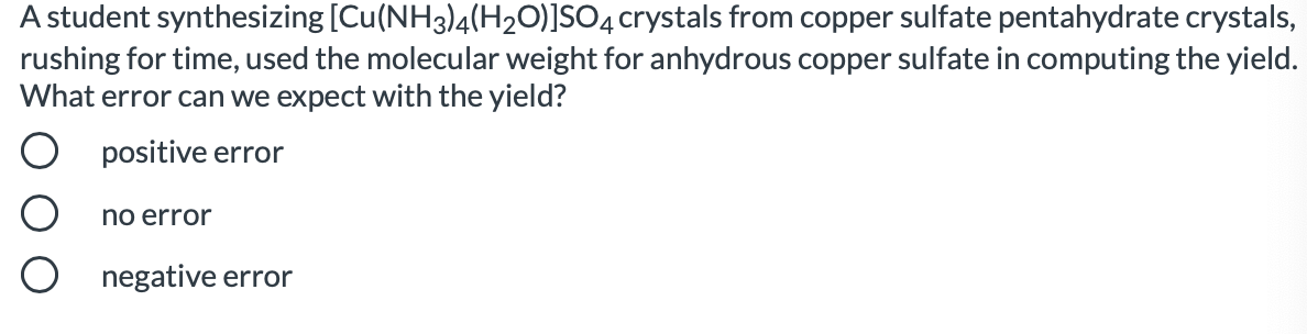 A student synthesizing [Cu(NH3)4(H20)]SO4 crystals from copper sulfate pentahydrate crystals,
rushing for time, used the molecular weight for anhydrous copper sulfate in computing the yield.
What error can we expect with the yield?
positive error
no error
negative error

