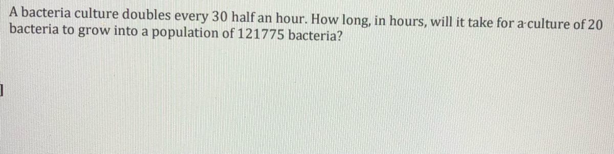 A bacteria culture doubles every 30 half an hour. How long, in hours, will it take for a-culture of 20
bacteria to grow into a population of 121775 bacteria?

