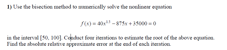 1) Use the bisection method to numerically solve the nonlinear equation
f (x) = 40x15 – 875x + 35000 = 0
in the interval [50, 100]. Conduct four iterations to estimate the root of the above equation.
Find the absolute relative approximate error at the end of each iteration.
