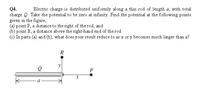 Electric charge is distributed unif ormly along a thin rod of length a, with total
Q4.
charge Q. Take the potential to be zero at infinity. Find the potential at the following points
given in the figure;
(a) point P, a distance to the right of the rod, and
(b) point R, a distance above the right-hand end of the rod.
(c) In parts (a) and (b), what does your result reduce to as x or y becomes much larger than a?
R
y
P
a
