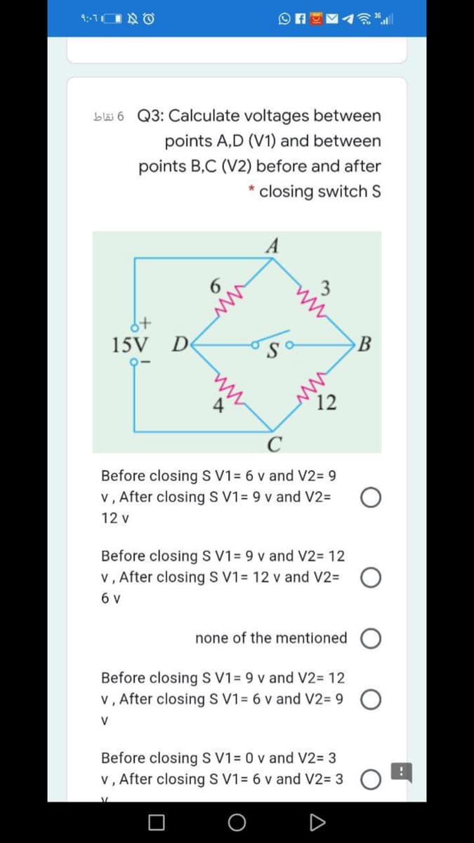 bläi 6 Q3: Calculate voltages between
points A,D (V1) and between
points B,C (V2) before and after
closing switch S
A
15V D
В
Sa
12
C
Before closing S V1= 6 v and V2= 9
v, After closing S V1= 9 v and V2=
12 v
Before closing S V1= 9 v and V2= 12
v, After closing S V1= 12 v and V2= O
6 v
none of the mentioned O
Before closing S V1= 9 v and V2= 12
v, After closing S V1= 6 v and V2= 9 O
V
Before closing S V1= 0 v and V2= 3
v, After closing S V1= 6 v and V2= 3
ww
