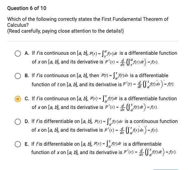 Question 6 of 10
Which of the following correctly states the First Fundamental Theorem of
Calculus?
(Read carefully, paying close attention to the details!)
O A. If fis continuous on [a, b), F(x) = [A*)dt is a differentiable function
of x on [a, b), and its derivative is F'(1) =
0A*) dt) = f*).
O B. If fis continuous on [a, b), then F(t) = A)dx is a differentiable
function of ton [a, b), and its derivative is F'1) = 0a) =.
c. If fis continuous on [a, b), F(x) = At)at is a differentiable function
of x on [a, b), and its derivative is F'(*) =
D. If fis differentiable on [a, b), F(*) = JA)ax is a continuous function
of x on [a, b), and its derivative is F'(x)
= Ax).
=
E. If fis differentiable on [a, b), F(x) = hdt is a differentiable
function of x on [a, b], and its derivative is F'(x) = 0mat)=f).
