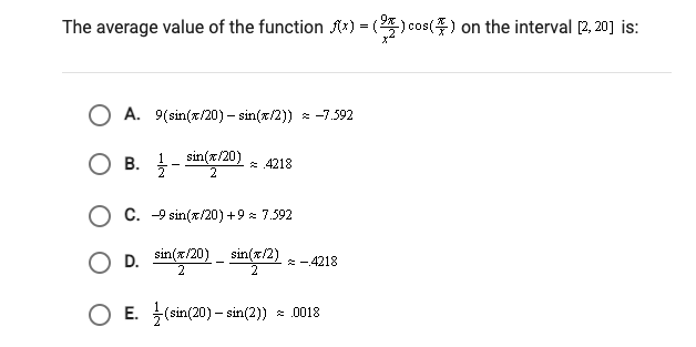 The average value of the function Ax) = () cos() on the interval [2, 20] is:
A. 9(sin(x/20) – sin(x/2)) * -7.592
O B. -
sin(x/20)
2
1
В.
* 4218
C. -9 sin(x/20) +9 : 7.592
D. sin(x/20) - sin(x/2) -4218
O E. (sin(20) – sin(2))
* 0018
