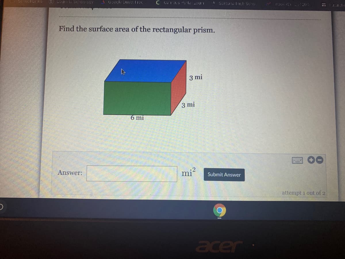 O Susl Li iks
S Loun tc Schoology
1 Goocle Dve: Irec
ASantana iIch Scho.
V r3ox iti 1201
Find the surface area of the rectangular prism.
3 mi
3 mi
6 mi
Answer:
mi-
Submit Answer
attempt 1 out of 2
acer
