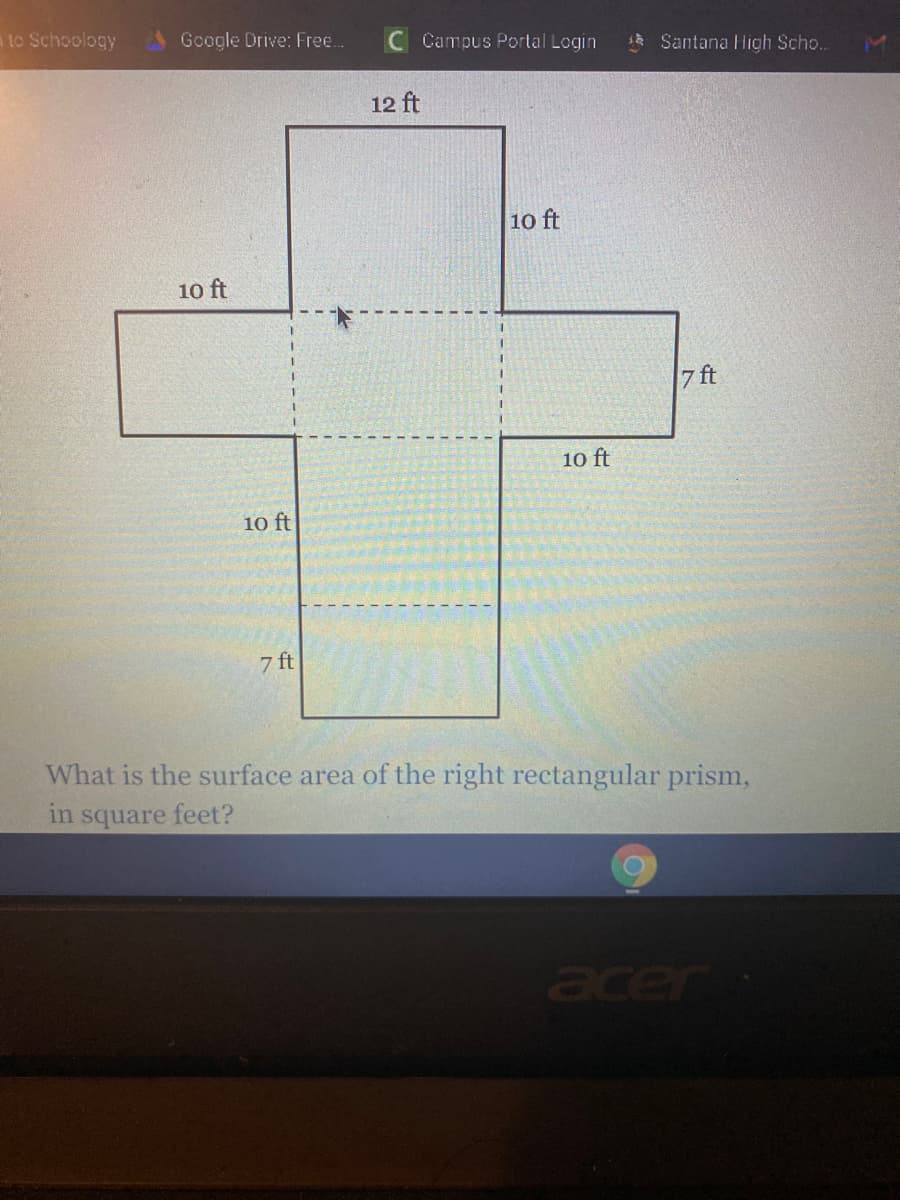 to Schoology
Google Drive: Free.
C Campus Portal Login
Santana High Scho..
12 ft
10 ft
10 ft
7 ft
10 ft
10 ft
7 ft
What is the surface area of the right rectangular prism,
in square feet?
acer
