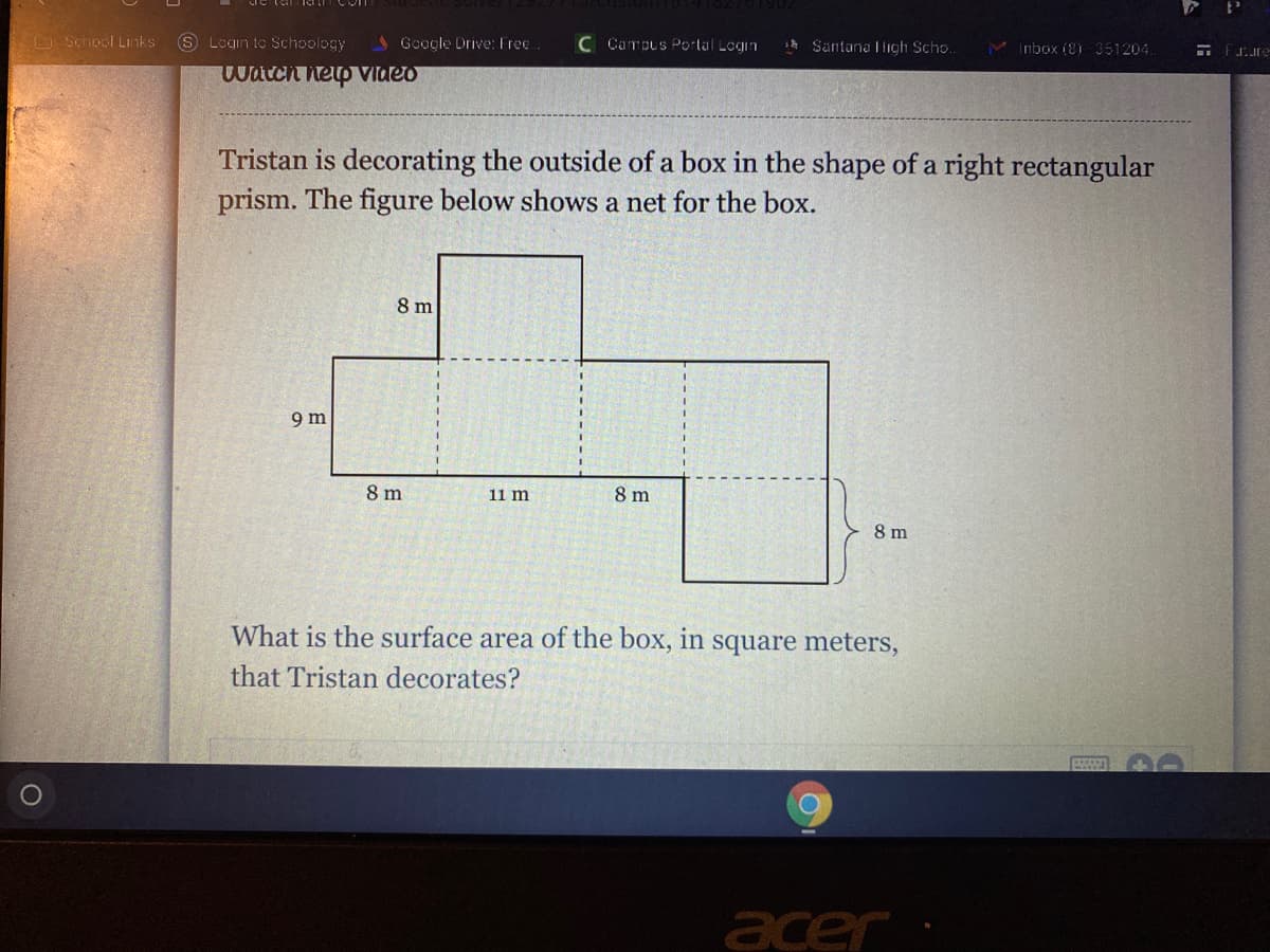 Login to Schoology
4 Google Drive: Free
C Campus Portal Login
Santana Iligh Scho..
M Imbox 18i 351204.
D School Links
watch hetp vIdeo
Tristan is decorating the outside of a box in the shape of a right rectangular
prism. The figure below shows a net for the box.
8 m
9 m
8 m
11 m
8 m
8 m
What is the surface area of the box, in square meters,
that Tristan decorates?
acer
