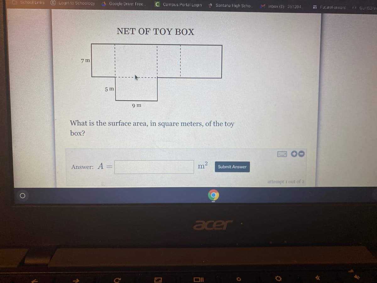 O School Links
S Login to Schoology
AGoogle Drive: Free.
C Campus Portal Login
ih Santana I iigh Scho..
M Inbox (8)351204.
E Futuref orward
A GUISO Ve
NET OF TOY BOX
7 m
5 m
9 m
What is the surface area, in square meters, of the toy
box?
Answer: A
m²
2
Submit Answer
attempt i out of 2
acer

