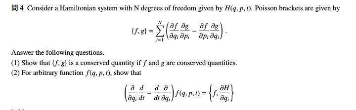 4 Consider a Hamiltonian system with N degrees of freedom given by H(q, p, t). Poisson brackets are given by
₁0pipi qi
(მf მg მf მg'
(f. 8) =
N
i=1
Answer the following questions.
(1) Show that {f, g) is a conserved quantity if f and g are conserved quantities.
(2) For arbitrary function f(q, p. 1), show that
d da
(4-2) 19.p.)-(1.4)
=
=
dt