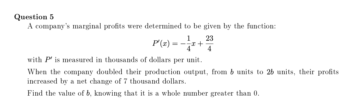 A company's marginal profits were determined to be given by the function:
23
-x +
4
1
P'(x) =
4
with P' is measured in thousands of dollars per unit.
When the company doubled their production output, from b units to 2b units, their profits
increased by a net change of 7 thousand dollars.
Find the value of b, knowing that it is a whole number greater than 0.
