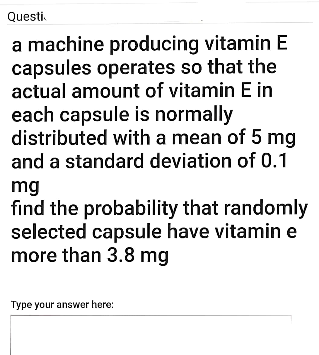 Questi
a machine producing vitamin E
capsules operates so that the
actual amount of vitamin E in
each capsule is normally
distributed with a mean of 5 mg
and a standard deviation of 0.1
mg
find the probability that randomly
selected capsule have vitamin e
more than 3.8 mg
Type your answer here:
