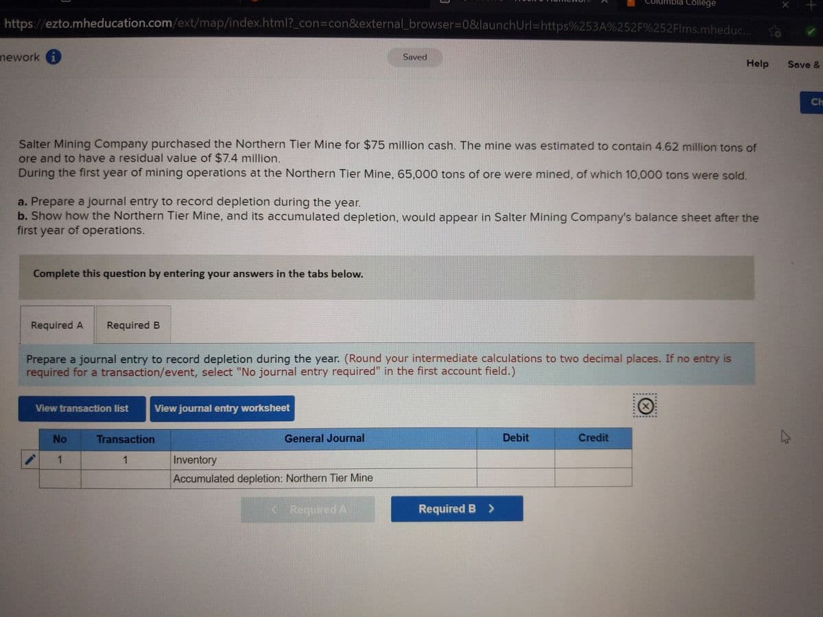 ibla College
https://ezto.mheducation.com/ext/map/index.html?_con%3Dcon&external_browser3D0&launchUrl%=https%253A%252F%252FIms.mheduc...
mework i
Saved
Help
Save &
Ch
Salter Mining Company purchased the Northern Tier Mine for $75 million cash. The mine was estimated to contain 4.62 million tons of
ore and to have a residual value of $7.4 million.
During the first year of mining operations at the Northern Tier Mine, 65,000 tons of ore were mined, of which 10,000 tons were sold.
a. Prepare a journal entry to record depletion during the year.
b. Show how the Northern Tier Mine, and its accumulated depletion, would appear in Salter Mining Company's balance sheet after the
first year of operations.
Complete this question by entering your answers in the tabs below.
Required A
Required B
Prepare a journal entry to record depletion during the year. (Round your intermediate calculations to two decimal places. If no entry is
required for a transaction/event, select "No journal entry required" in the first account field.)
View transaction list
View journal entry worksheet
No
Transaction
General Journal
Debit
Credit
1
1
Inventory
Accumulated depletion: Northern Tier Mine
<. Required A
Required B >
