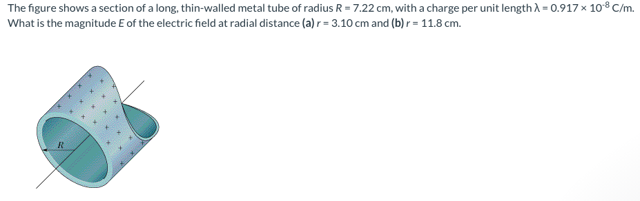The figure shows a section of a long, thin-walled metal tube of radius R = 7.22 cm, with a charge per unit length A = 0.917 × 10-8 C/m.
What is the magnitude E of the electric field at radial distance (a) r = 3.10 cm and (b) r = 11.8 cm.
