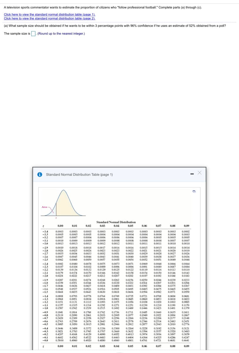 A television sports commentator wants to estimate the proportion of citizens who "follow professional football." Complete parts (a) through (c).
Click here to view the standard normal distribution table (page 1)
(a) What sample size should be obtained if he wants to be within 3 percentage points with 96% confidence if he uses an estimate of 52% obtained from a poll?
The sample size is n. (Round up to the nearest integer.)
O Standard Normal Distribution Table (page 1)
