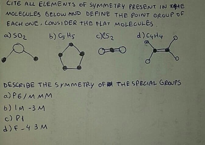CITE ALL ELEMENTS OF SYMMETRY PRESENT IN THE
MOLECULES BELOW AND DEFINE THE POINT OROUP OF
EACH ONE, CONSIDER THE FLAT MOLECULES
a) S02
b) Cs HS
DESCRIBE THESYMMETRY oF THE SPECIAL GROUPS
a) P6/M MM
6) IM -3 M
c) PI
d)F-4 3 M
