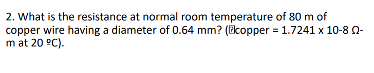 2. What is the resistance at normal room temperature of 80 m of
copper wire having a diameter of 0.64 mm? (Ecopper = 1.7241 x 10-8 N-
m at 20 °C).
