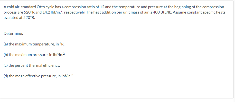 A cold air-standard Otto cycle has a compression ratio of 12 and the temperature and pressure at the beginning of the compression
process are 520°R and 14.2 Ibf/in.?, respectively. The heat addition per unit mass of air is 400 Btu/lb. Assume constant specific heats
evaluted at 520°R.
Determine:
(a) the maximum temperature, in °R.
(b) the maximum pressure, in Ibf/in.?
(c) the percent thermal efficiency.
(d) the mean effective pressure, in Ibf/in.2
