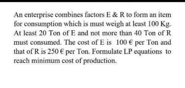 An enterprise combines factors E & R to form an item
for consumption which is must weigh at least 100 Kg.
At least 20 Ton of E and not more than 40 Ton of R
must consumed. The cost of E is 100 € per Ton and
that of R is 250 € per Ton. Formulate LP equations to
reach minimum cost of production.