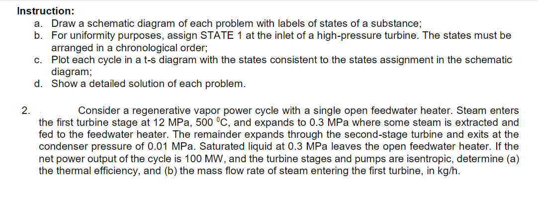 Instruction:
a. Draw a schematic diagram of each problem with labels of states of a substance;
b. For uniformity purposes, assign STATE 1 at the inlet of a high-pressure turbine. The states must be
arranged in a chronological order;
c.
Plot each cycle in a t-s diagram with the states consistent to the states assignment in the schematic
diagram;
d. Show a detailed solution of each problem.
2.
Consider a regenerative vapor power cycle with a single open feedwater heater. Steam enters
the first turbine stage at 12 MPa, 500 °C, and expands to 0.3 MPa where some steam is extracted and
fed to the feedwater heater. The remainder expands through the second-stage turbine and exits at the
condenser pressure of 0.01 MPa. Saturated liquid at 0.3 MPa leaves the open feedwater heater. If the
net power output of the cycle is 100 MW, and the turbine stages and pumps are isentropic, determine (a)
the thermal efficiency, and (b) the mass flow rate of steam entering the first turbine, in kg/h.