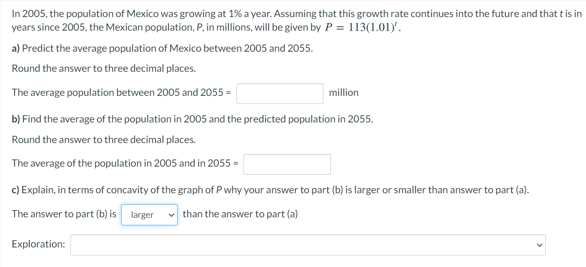 In 2005, the population of Mexico was growing at 1% a year. Assuming that this growth rate continues into the future and that t is in
years since 2005, the Mexican population, P, in millions, will be given by P = 113(1.01).
a) Predict the average population of Mexico between 2005 and 2055.
Round the answer to three decimal places.
The average population between 2005 and 2055 =
million
b) Find the average of the population in 2005 and the predicted population in 2055.
Round the answer to three decimal places.
The average of the population in 2005 and in 2055 =
c) Explain, in terms of concavity of the graph of P why your answer to part (b) is larger or smaller than answer to part (a).
The answer to part (b) is
larger
than the answer to part (a)
Exploration:
